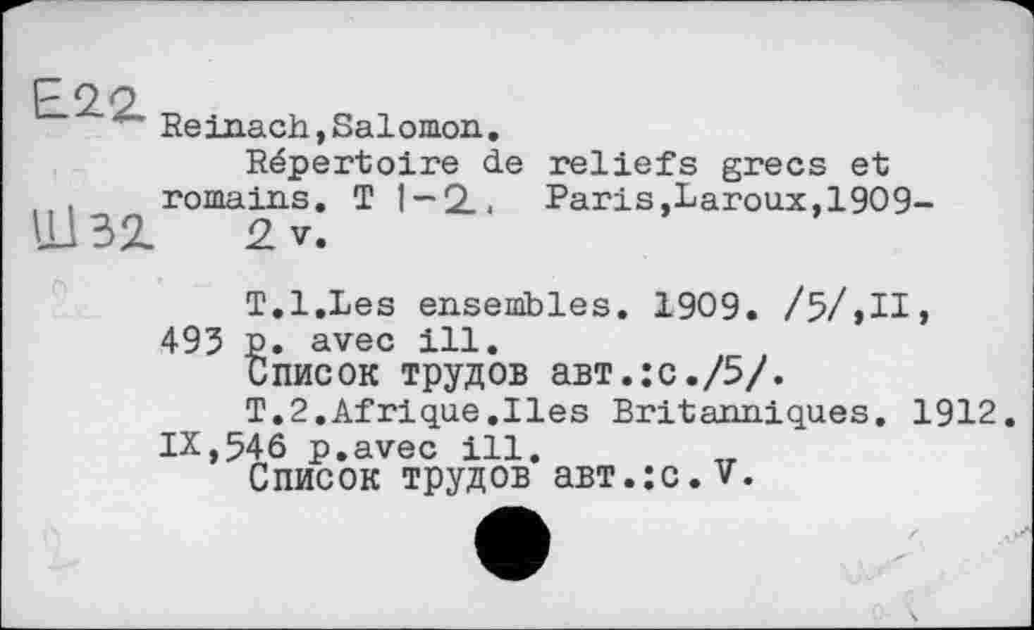 ﻿Е22.
IJ BZ
Reinach,Salomon.
Répertoire de reliefs grecs et romains. T 1-2., Paris,Laroux, 1909-
2 V.
T.l.Les ensembles. 1909. /5/,II, 493 p. avec ill.
Список трудов авт.:с./5/.
Т.2,Afrique.Iles Britanniques. 1912. IX,546 p.avec ill.
Список трудов авт.:с.У.
